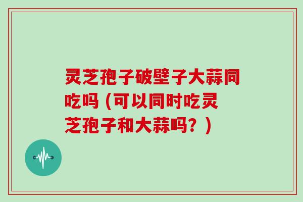 灵芝孢子破壁子大蒜同吃吗 (可以同时吃灵芝孢子和大蒜吗？)