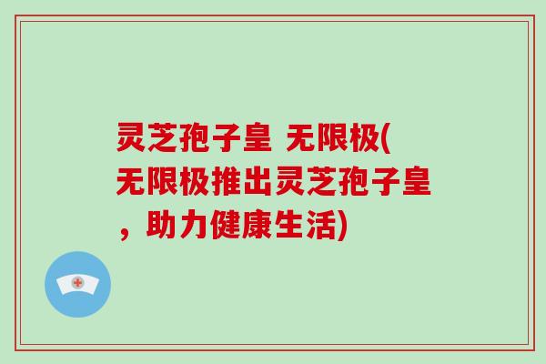 灵芝孢子皇 无限极(无限极推出灵芝孢子皇，助力健康生活)