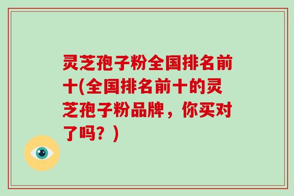 灵芝孢子粉全国排名前十(全国排名前十的灵芝孢子粉品牌，你买对了吗？)