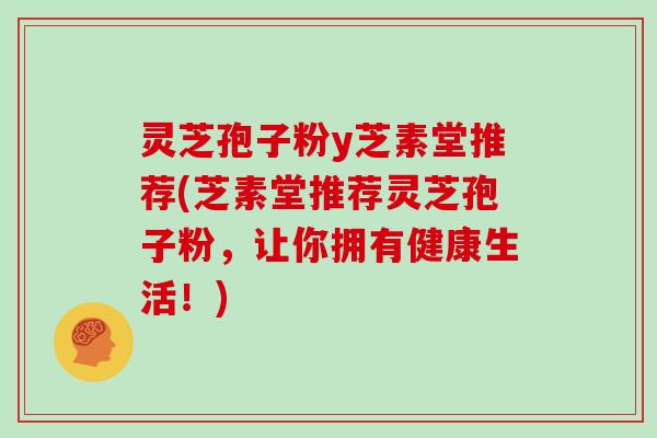 灵芝孢子粉y芝素堂推荐(芝素堂推荐灵芝孢子粉，让你拥有健康生活！)