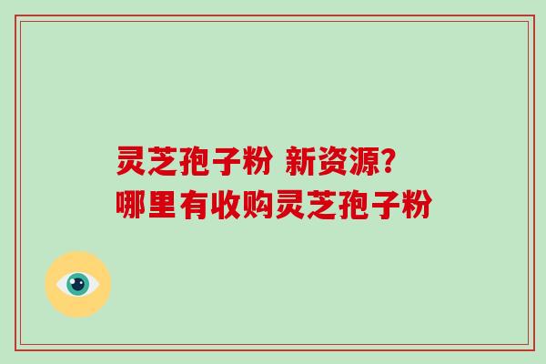 灵芝孢子粉 新资源？哪里有收购灵芝孢子粉