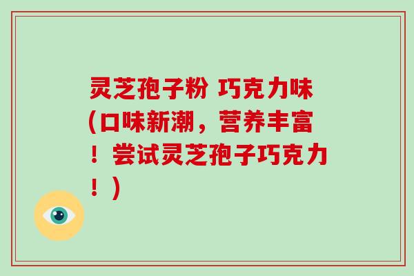灵芝孢子粉 巧克力味(口味新潮，营养丰富！尝试灵芝孢子巧克力！)