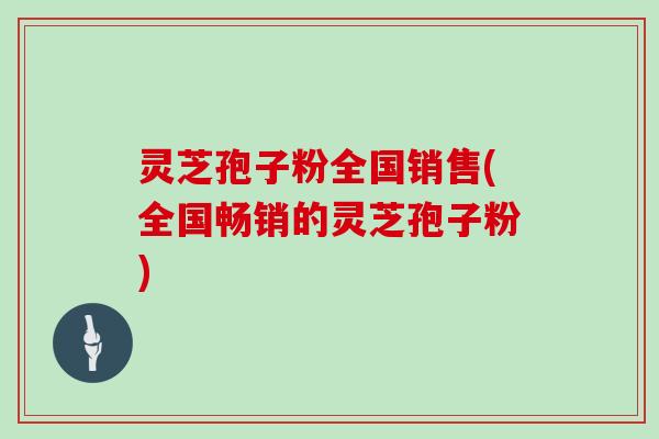 灵芝孢子粉全国销售(全国畅销的灵芝孢子粉)