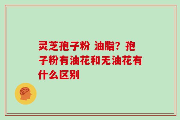 灵芝孢子粉 油脂？孢子粉有油花和无油花有什么区别