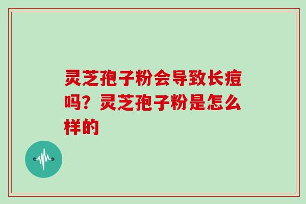 灵芝孢子粉会导致长痘吗?灵芝孢子粉是怎么样的-第1张图片-灵芝大师 灵芝孢子粉会导致长痘吗?灵芝孢子粉是怎么样的-第1张图片-灵芝大师