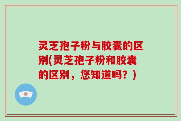 灵芝孢子粉与胶囊的区别(灵芝孢子粉和胶囊的区别，您知道吗？)