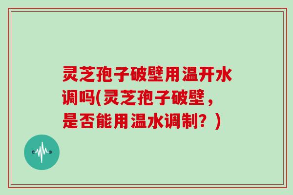 灵芝孢子破壁用温开水调吗(灵芝孢子破壁，是否能用温水调制？)