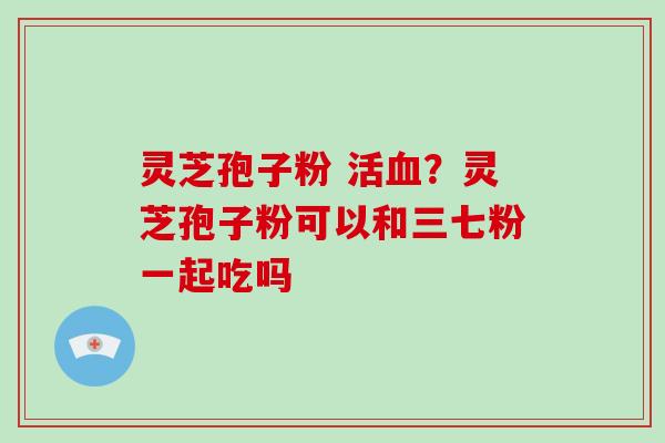 灵芝孢子粉 活血？灵芝孢子粉可以和三七粉一起吃吗