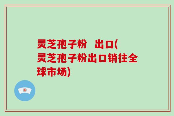 灵芝孢子粉  出口(灵芝孢子粉出口销往全球市场)