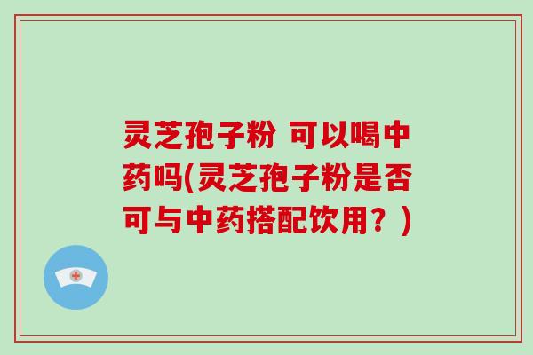 灵芝孢子粉 可以喝中药吗(灵芝孢子粉是否可与中药搭配饮用？)