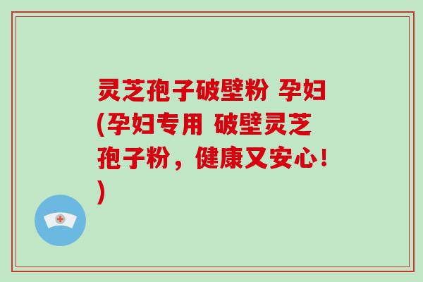 灵芝孢子破壁粉 孕妇(孕妇专用 破壁灵芝孢子粉，健康又安心！)