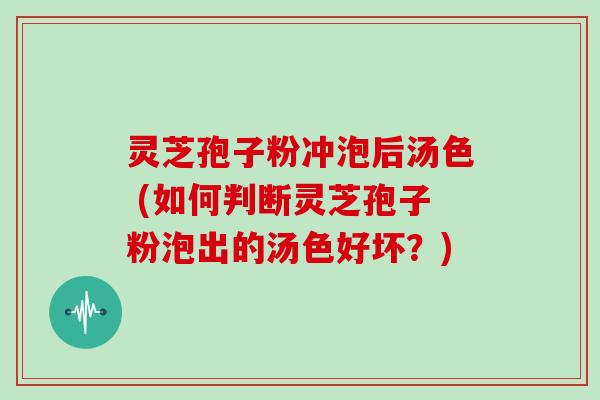 灵芝孢子粉冲泡后汤色 (如何判断灵芝孢子粉泡出的汤色好坏？)