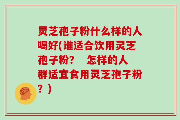 灵芝孢子粉什么样的人喝好(谁适合饮用灵芝孢子粉？  怎样的人群适宜食用灵芝孢子粉？)