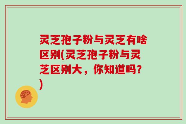 灵芝孢子粉与灵芝有啥区别(灵芝孢子粉与灵芝区别大，你知道吗？)