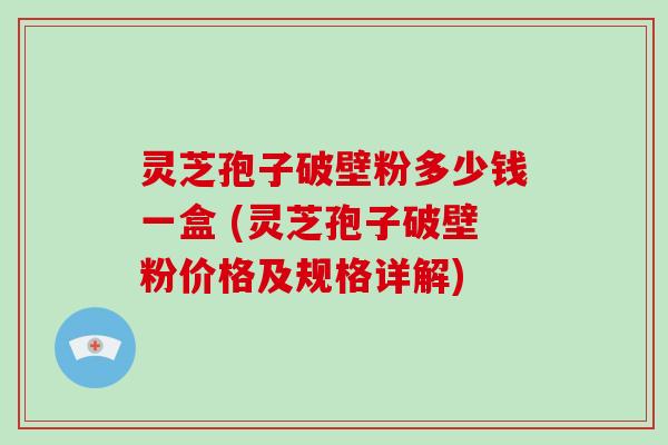 灵芝孢子破壁粉多少钱一盒 (灵芝孢子破壁粉价格及规格详解)