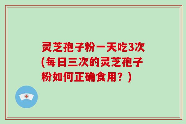 灵芝孢子粉一天吃3次(每日三次的灵芝孢子粉如何正确食用？)
