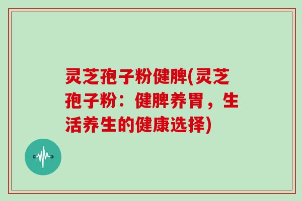 灵芝孢子粉健脾(灵芝孢子粉：健脾养胃，生活养生的健康选择)