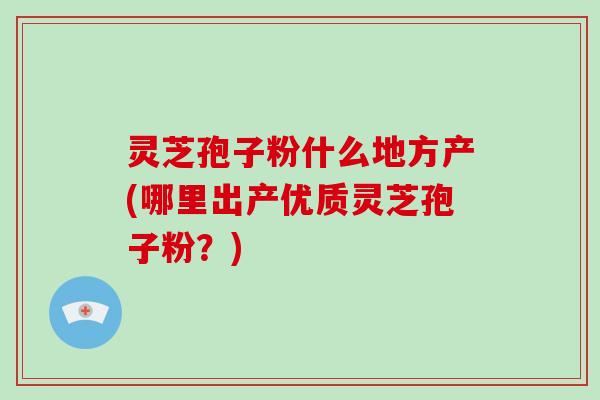 灵芝孢子粉什么地方产(哪里出产优质灵芝孢子粉？)