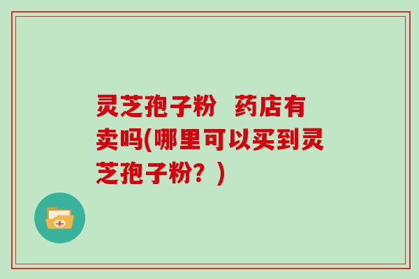 灵芝孢子粉  药店有卖吗(哪里可以买到灵芝孢子粉？)