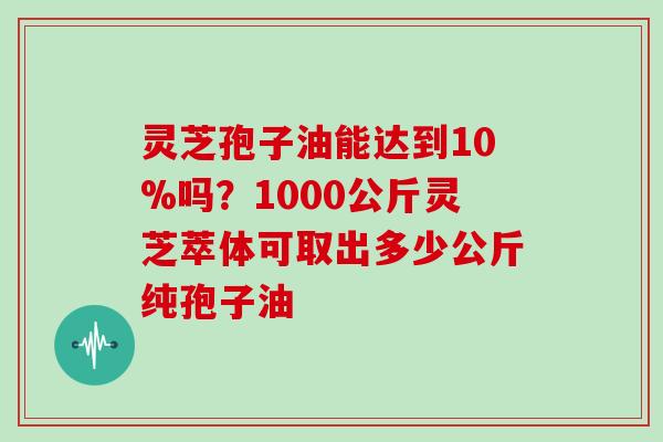 灵芝孢子油能达到10%吗？1000公斤灵芝萃体可取出多少公斤纯孢子油