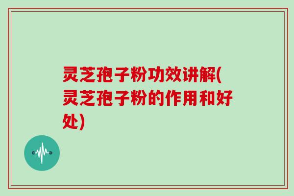 灵芝孢子粉功效讲解(灵芝孢子粉的作用和好处)