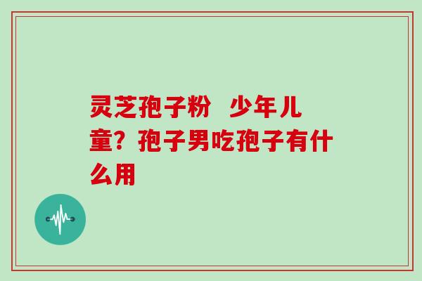 灵芝孢子粉  少年儿童？孢子男吃孢子有什么用