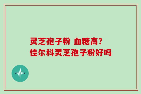灵芝孢子粉 血糖高？佳尔科灵芝孢子粉好吗