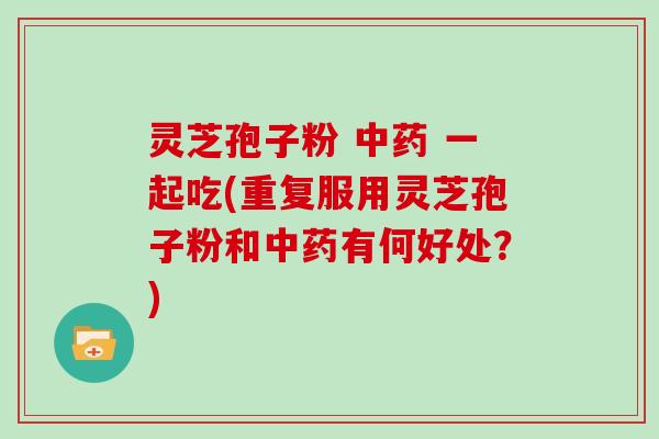 灵芝孢子粉 中药 一起吃(重复服用灵芝孢子粉和中药有何好处？)