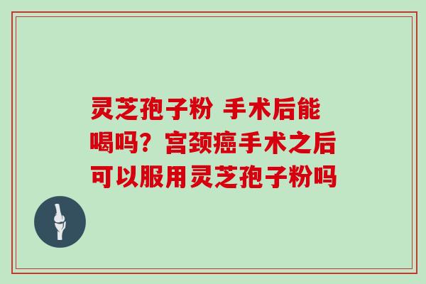灵芝孢子粉 手术后能喝吗？宫颈癌手术之后可以服用灵芝孢子粉吗