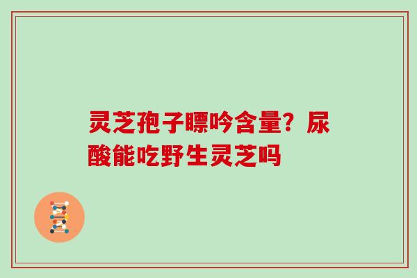 灵芝孢子瞟吟含量?尿酸能吃野生灵芝吗-第1张图片-灵芝大师 灵芝孢子瞟吟含量?尿酸能吃野生灵芝吗-第1张图片-灵芝大师