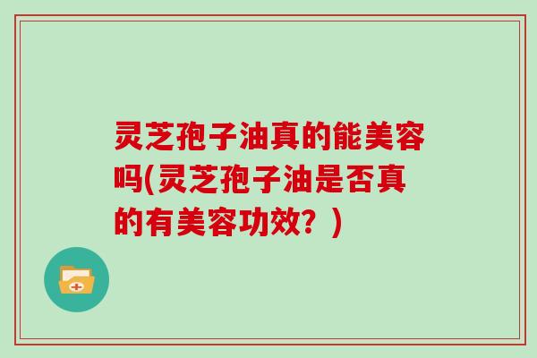 灵芝孢子油真的能美容吗(灵芝孢子油是否真的有美容功效？)
