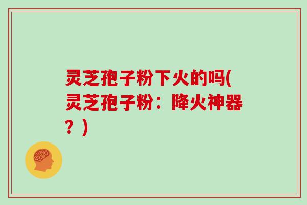 灵芝孢子粉下火的吗(灵芝孢子粉：降火神器？)
