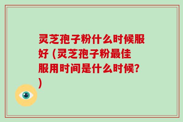 灵芝孢子粉什么时候服好 (灵芝孢子粉最佳服用时间是什么时候？)