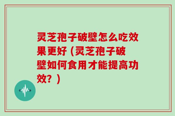 灵芝孢子破壁怎么吃效果更好 (灵芝孢子破壁如何食用才能提高功效？)