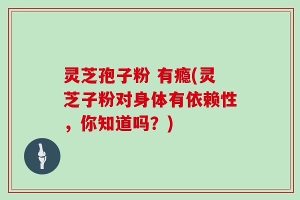灵芝孢子粉 有瘾(灵芝子粉对身体有依赖性，你知道吗？)