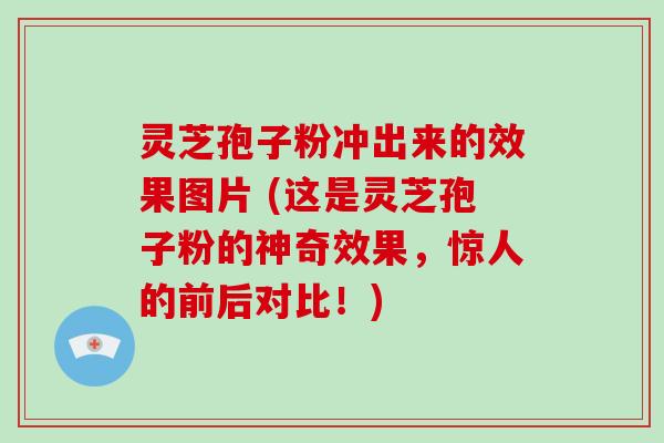 灵芝孢子粉冲出来的效果图片 (这是灵芝孢子粉的神奇效果，惊人的前后对比！)