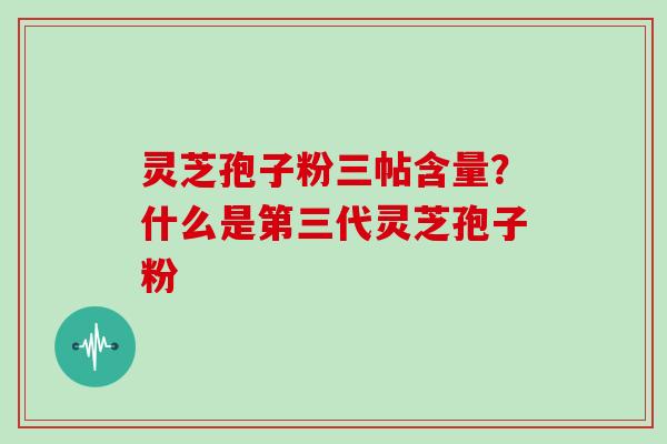灵芝孢子粉三帖含量？什么是第三代灵芝孢子粉