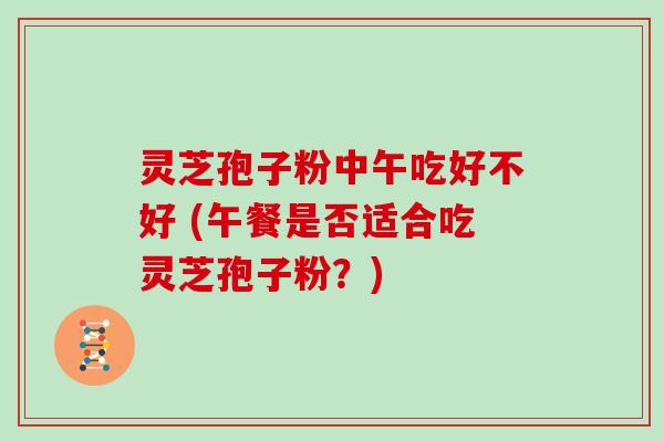 灵芝孢子粉中午吃好不好 (午餐是否适合吃灵芝孢子粉？)