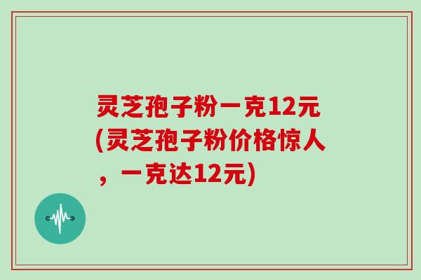灵芝孢子粉一克12元(灵芝孢子粉价格惊人，一克达12元)