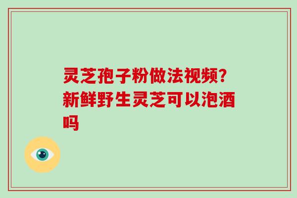 灵芝孢子粉做法视频?新鲜野生灵芝可以泡酒吗-第1张图片-灵芝大师 灵芝孢子粉做法视频?新鲜野生灵芝可以泡酒吗-第1张图片-灵芝大师