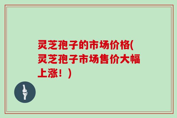 灵芝孢子的市场价格(灵芝孢子市场售价大幅上涨！)