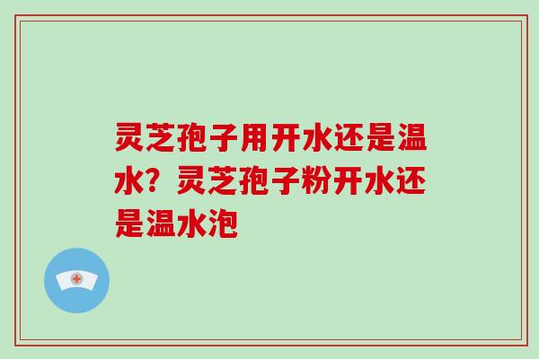 灵芝孢子用开水还是温水？灵芝孢子粉开水还是温水泡