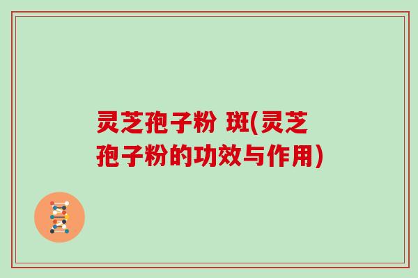 灵芝孢子粉 斑(灵芝孢子粉的功效与作用)