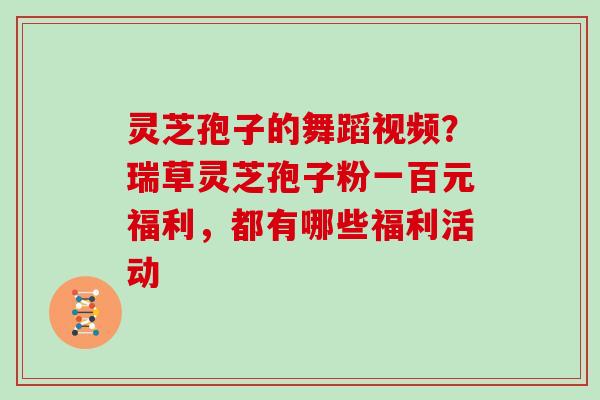 灵芝孢子的舞蹈视频？瑞草灵芝孢子粉一百元福利，都有哪些福利活动