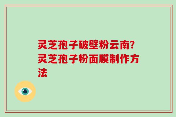 灵芝孢子破壁粉云南？灵芝孢子粉面膜制作方法-第1张图片-灵芝大师