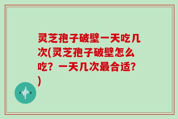 灵芝孢子破壁一天吃几次(灵芝孢子破壁怎么吃？一天几次最合适？)
