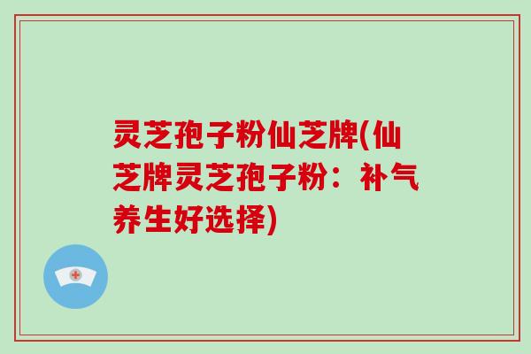灵芝孢子粉仙芝牌(仙芝牌灵芝孢子粉：补气养生好选择)