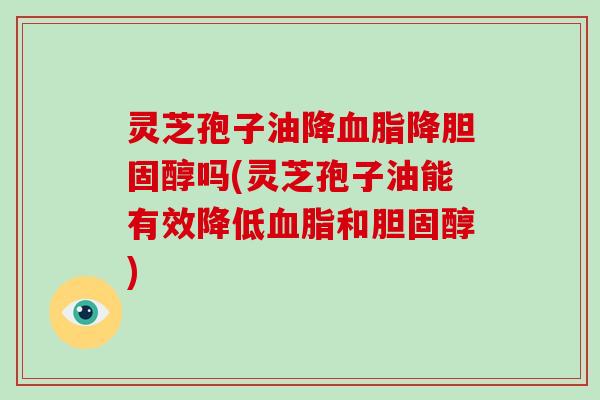 灵芝孢子油降血脂降胆固醇吗(灵芝孢子油能有效降低血脂和胆固醇)