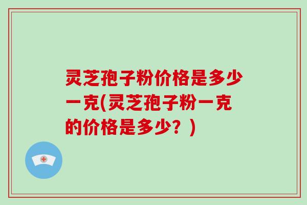 灵芝孢子粉价格是多少一克(灵芝孢子粉一克的价格是多少？)