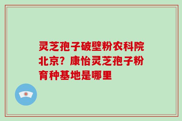灵芝孢子破壁粉农科院北京？康怡灵芝孢子粉育种基地是哪里